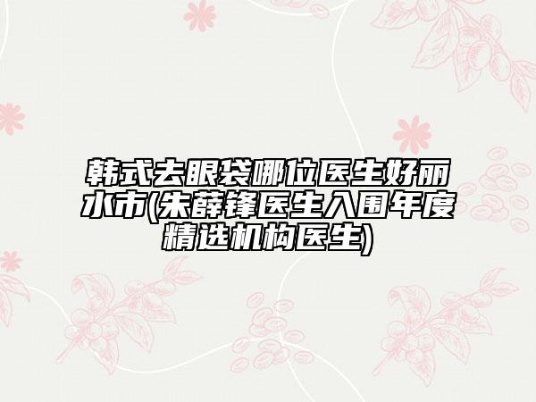 韓式去眼袋哪位醫(yī)生好麗水市(朱薛鋒醫(yī)生入圍年度精選機(jī)構(gòu)醫(yī)生)