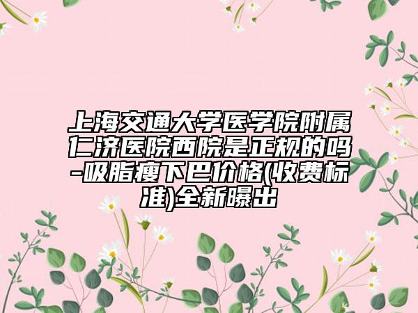 上海交通大學(xué)醫(yī)學(xué)院附屬仁濟醫(yī)院西院是正規(guī)的嗎-吸脂瘦下巴價格(收費標(biāo)準(zhǔn))全新曝出