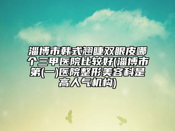 淄博市韓式翹睫雙眼皮哪個(gè)三甲醫(yī)院比較好(淄博市第(一)醫(yī)院整形美容科是高人氣機(jī)構(gòu))