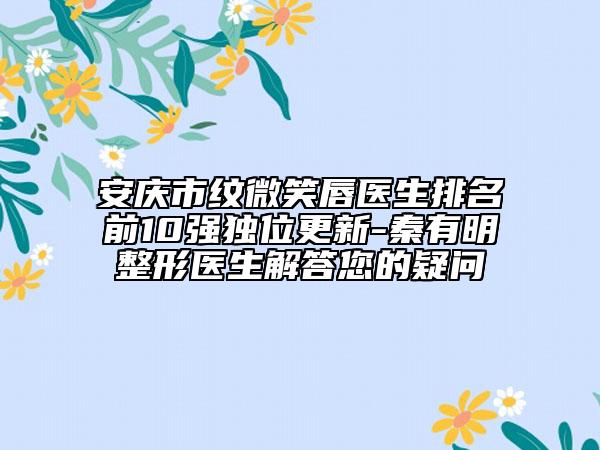 安慶市紋微笑唇醫(yī)生排名前10強獨位更新-秦有明整形醫(yī)生解答您的疑問
