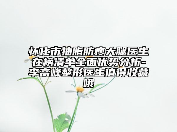 懷化市抽脂肪瘦大腿醫(yī)生在榜清單全面優(yōu)勢分析-李高峰整形醫(yī)生值得收藏哦