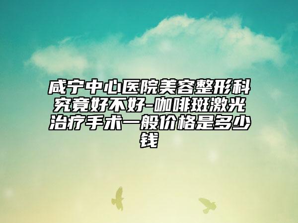 咸寧中心醫(yī)院美容整形科究竟好不好-咖啡斑激光治療手術(shù)一般價格是多少錢