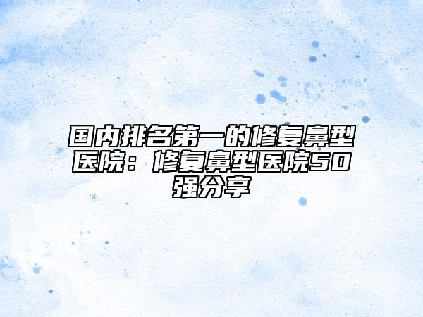 國內(nèi)排名第一的修復鼻型醫(yī)院：修復鼻型醫(yī)院50強分享