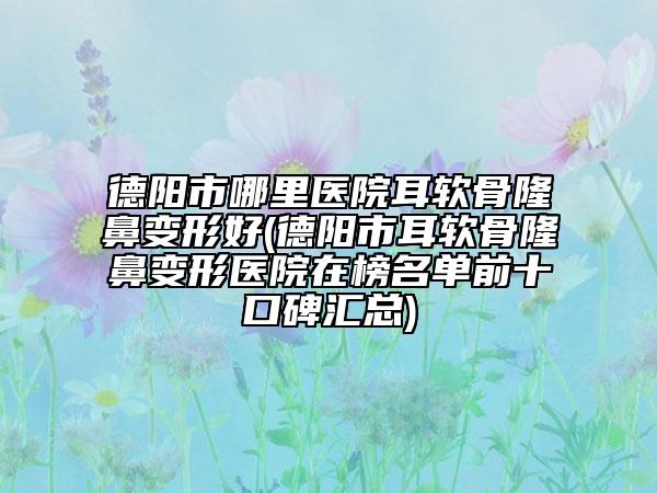 德陽市哪里醫(yī)院耳軟骨隆鼻變形好(德陽市耳軟骨隆鼻變形醫(yī)院在榜名單前十口碑匯總)