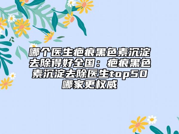 哪個醫(yī)生疤痕黑色素沉淀去除得好全國:疤痕黑色素沉淀去除醫(yī)生top50哪家更權(quán)威