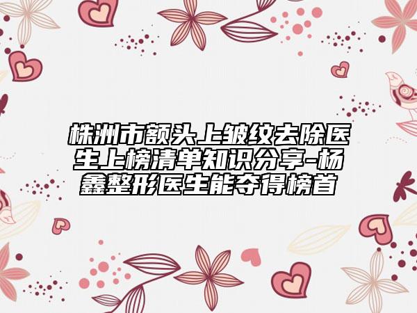 株洲市額頭上皺紋去除醫(yī)生上榜清單知識分享-楊鑫整形醫(yī)生能奪得榜首