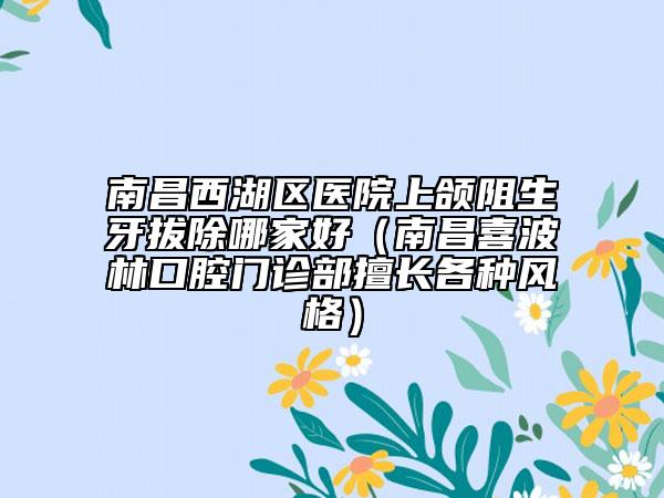 南昌西湖區(qū)醫(yī)院上頜阻生牙拔除哪家好(南昌喜波林口腔門診部擅長各種風(fēng)格)