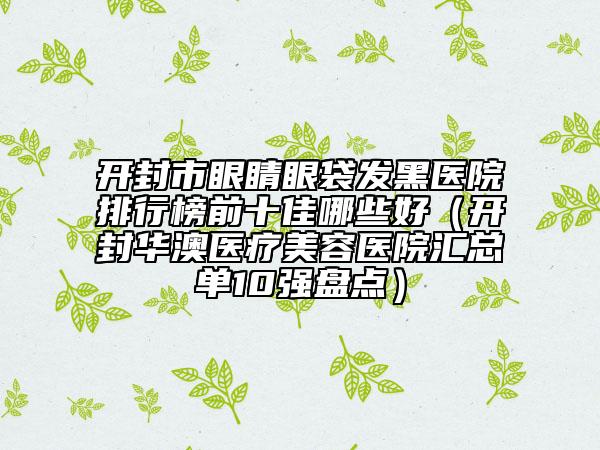 開封市眼睛眼袋發(fā)黑醫(yī)院排行榜前十佳哪些好（開封華澳醫(yī)療美容醫(yī)院匯總單10強盤點）