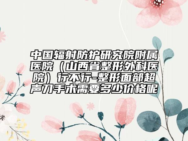 中國(guó)輻射防護(hù)研究院附屬醫(yī)院（山西省整形外科醫(yī)院）行不行-整形面部超聲刀手術(shù)需要多少價(jià)格呢