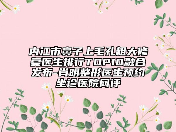 內(nèi)江市鼻子上毛孔粗大修復(fù)醫(yī)生排行TOP10融合發(fā)布-肖明整形醫(yī)生預(yù)約坐診醫(yī)院網(wǎng)評(píng)