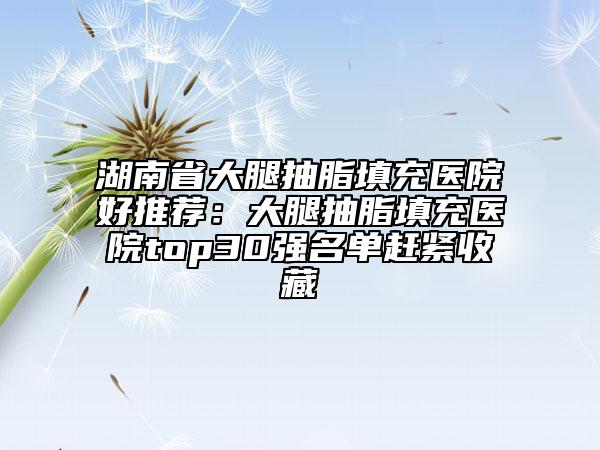 湖南省大腿抽脂填充醫(yī)院好推薦：大腿抽脂填充醫(yī)院top30強名單趕緊收藏