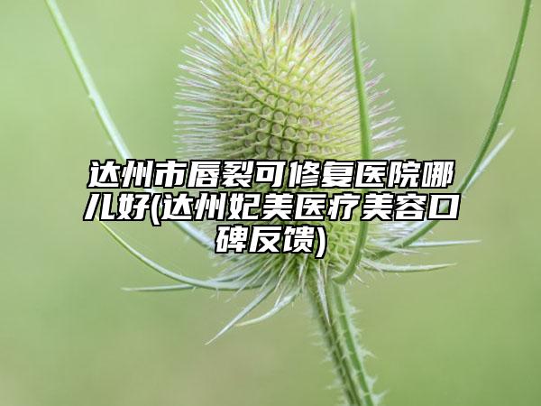達(dá)州市唇裂可修復(fù)醫(yī)院哪兒好(達(dá)州妃美醫(yī)療美容口碑反饋)