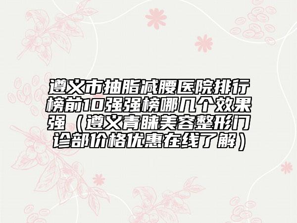 遵義市抽脂減腰醫(yī)院排行榜前10強(qiáng)強(qiáng)榜哪幾個效果強(qiáng)(遵義青睞美容整形門診部價格優(yōu)惠在線了解)