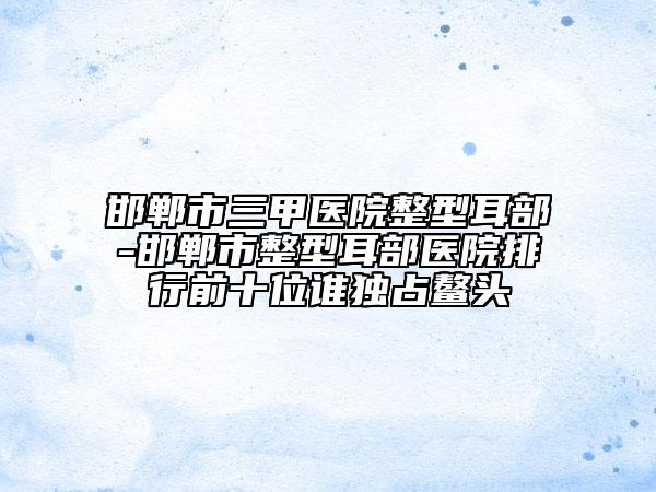 邯鄲市三甲醫(yī)院整型耳部-邯鄲市整型耳部醫(yī)院排行前十位誰獨(dú)占鰲頭