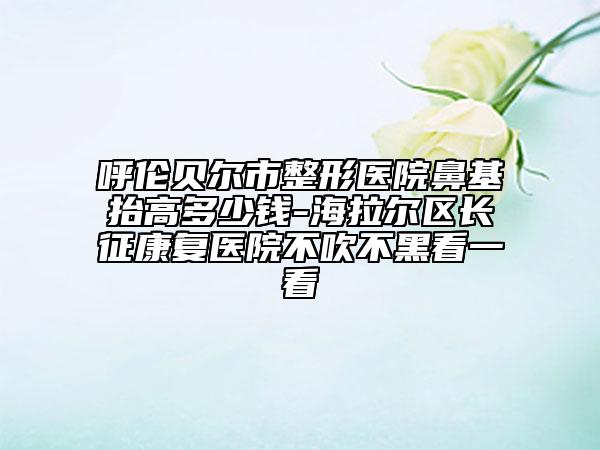 呼倫貝爾市整形醫(yī)院鼻基抬高多少錢-海拉爾區(qū)長征康復(fù)醫(yī)院不吹不黑看一看