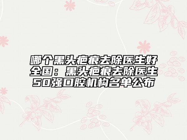 哪個(gè)黑頭疤痕去除醫(yī)生好全國(guó)：黑頭疤痕去除醫(yī)生50強(qiáng)口腔機(jī)構(gòu)名單公布
