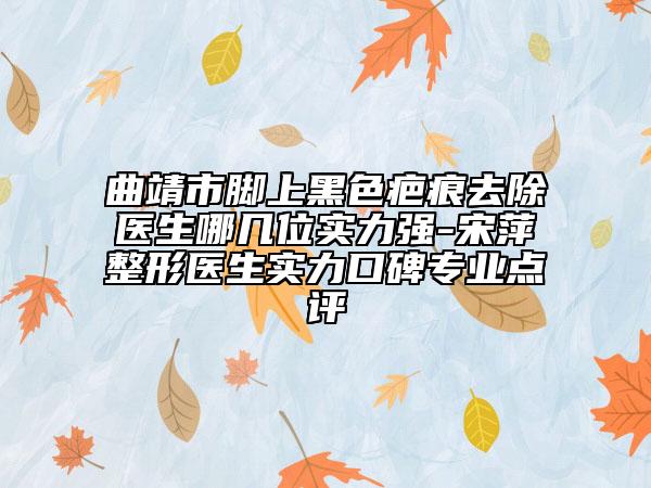曲靖市腳上黑色疤痕去除醫(yī)生哪幾位實(shí)力強(qiáng)-宋萍整形醫(yī)生實(shí)力口碑專業(yè)點(diǎn)評(píng)