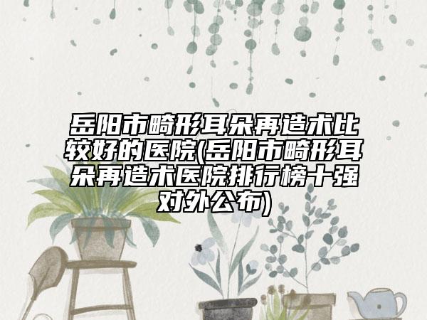 岳陽市畸形耳朵再造術比較好的醫(yī)院(岳陽市畸形耳朵再造術醫(yī)院排行榜十強對外公布)