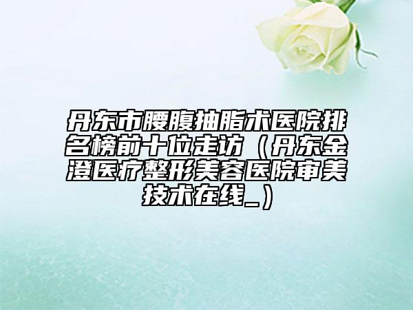 丹東市腰腹抽脂術(shù)醫(yī)院排名榜前十位走訪（丹東金澄醫(yī)療整形美容醫(yī)院審美技術(shù)在線_）