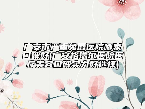 廣安市嚴(yán)重兔唇醫(yī)院哪家口碑好(廣安格瑞爾醫(yī)院醫(yī)療美容口碑實(shí)力好選擇)