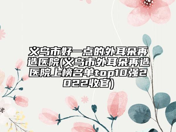 義烏市好一點(diǎn)的外耳朵再造醫(yī)院(義烏市外耳朵再造醫(yī)院上榜名單top10強(qiáng)2022收官)