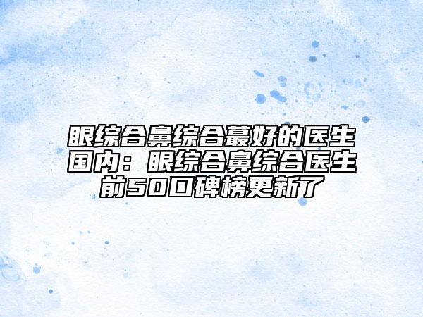眼綜合鼻綜合蕞好的醫(yī)生國內:眼綜合鼻綜合醫(yī)生前50口碑榜更新了