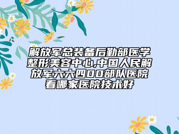 解放軍總裝備后勤部醫(yī)學(xué)整形美容中心,中國(guó)人民解放軍六六四00部隊(duì)醫(yī)院看哪家醫(yī)院技術(shù)好