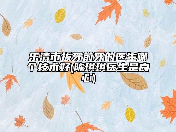 樂清市拔牙前牙的醫(yī)生哪個技術(shù)好(陳琪琪醫(yī)生是良心)