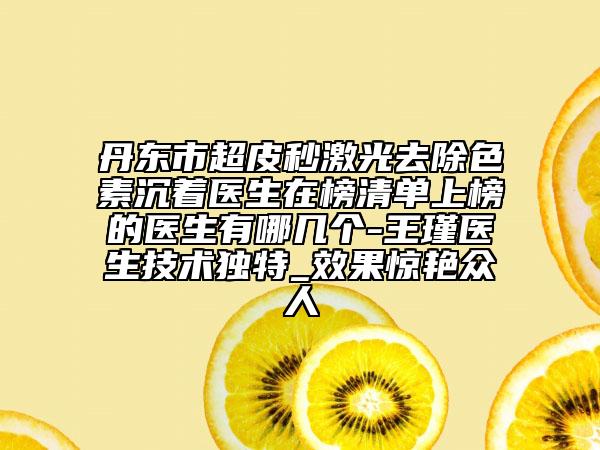 丹東市超皮秒激光去除色素沉著醫(yī)生在榜清單上榜的醫(yī)生有哪幾個(gè)-王瑾醫(yī)生技術(shù)獨(dú)特_效果驚艷眾人