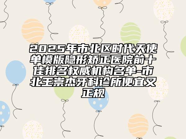 2025年市北區(qū)時代天使單模版隱形矯正醫(yī)院前十佳排名權(quán)威機構(gòu)名單-市北王崇杰牙科診所便宜又正規(guī)