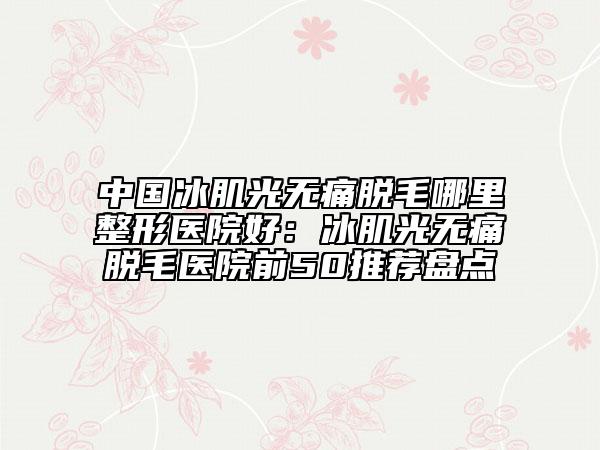 中國冰肌光無痛脫毛哪里整形醫(yī)院好：冰肌光無痛脫毛醫(yī)院前50推薦盤點(diǎn)