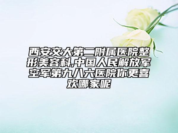 西安交大第二附屬醫(yī)院整形美容科,中國人民解放軍空軍第九八六醫(yī)院你更喜歡哪家呢