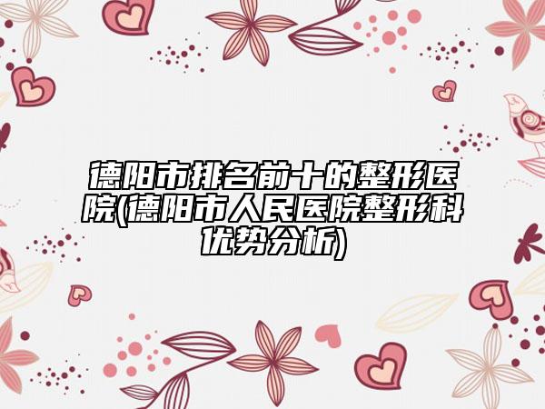 德陽市排名前十的整形醫(yī)院(德陽市人民醫(yī)院整形科優(yōu)勢分析)