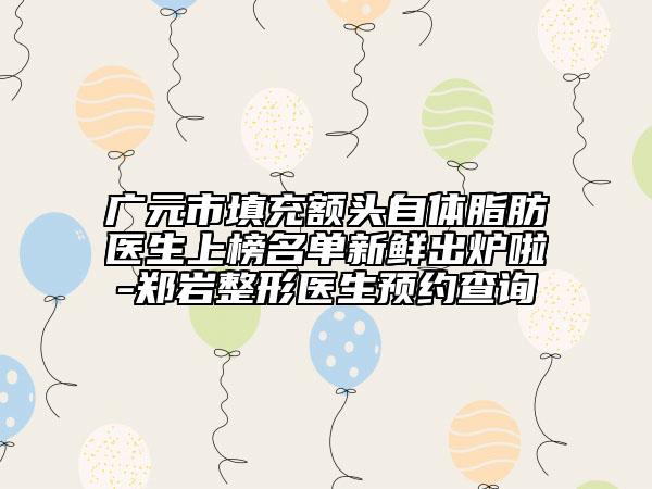 廣元市填充額頭自體脂肪醫(yī)生上榜名單新鮮出爐啦-鄭巖整形醫(yī)生預(yù)約查詢