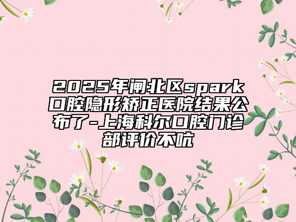 2025年閘北區(qū)spark口腔隱形矯正醫(yī)院結(jié)果公布了-上?？茽柨谇婚T診部評價不吭
