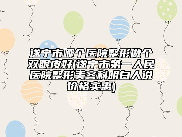 遂寧市哪個醫(yī)院整形做個雙眼皮好(遂寧市第一人民醫(yī)院整形美容科明白人說價格實惠)