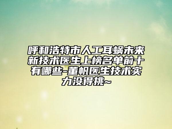 呼和浩特市人工耳蝸未來新技術醫(yī)生上榜名單前十有哪些-董帆醫(yī)生技術實力沒得挑~