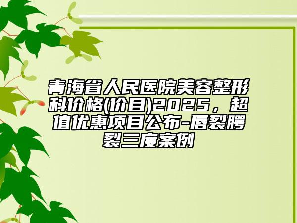 青海省人民醫(yī)院美容整形科價(jià)格(價(jià)目)2025，超值優(yōu)惠項(xiàng)目公布-唇裂腭裂三度案例