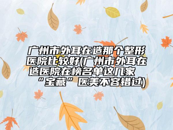 廣州市外耳在造那個(gè)整形醫(yī)院比較好(廣州市外耳在造醫(yī)院在榜名單這幾家“寶藏”醫(yī)美不容錯(cuò)過)