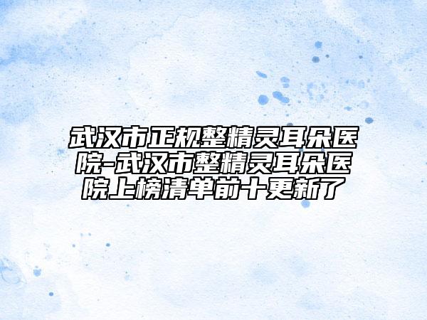 武漢市正規(guī)整精靈耳朵醫(yī)院-武漢市整精靈耳朵醫(yī)院上榜清單前十更新了
