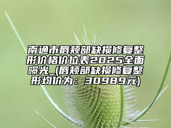 南通市唇頰部缺損修復(fù)整形價(jià)格價(jià)位表2025全面曝光_(唇頰部缺損修復(fù)整形均價(jià)為：30989元)