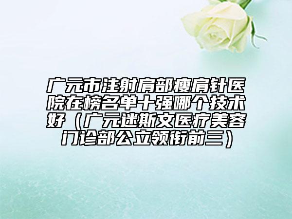 廣元市注射肩部瘦肩針醫(yī)院在榜名單十強哪個技術(shù)好（廣元迷斯文醫(yī)療美容門診部公立領(lǐng)銜前三）