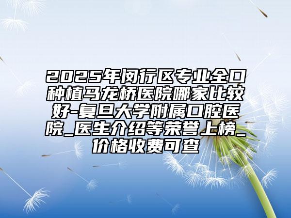 2025年閔行區(qū)專業(yè)全口種植馬龍橋醫(yī)院哪家比較好-復(fù)旦大學(xué)附屬口腔醫(yī)院_醫(yī)生介紹等榮譽(yù)上榜_價(jià)格收費(fèi)可查