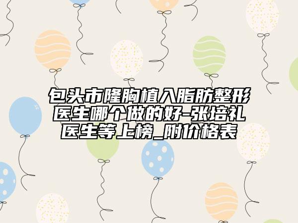 包頭市隆胸植入脂肪整形醫(yī)生哪個(gè)做的好-張培禮醫(yī)生等上榜_附價(jià)格表