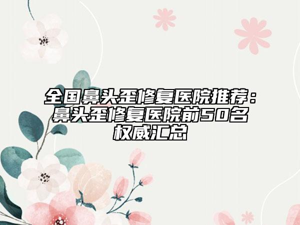 全國鼻頭歪修復(fù)醫(yī)院推薦：鼻頭歪修復(fù)醫(yī)院前50名權(quán)威匯總
