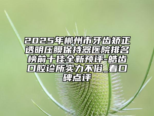 2025年郴州市牙齒矯正透明壓膜保持器醫(yī)院排名榜前十佳全新預(yù)評(píng)-皓齒口腔診所實(shí)力不俗_看口碑點(diǎn)評(píng)