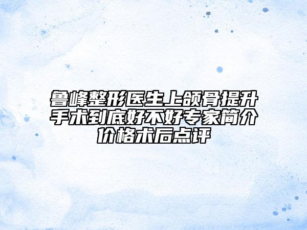 魯峰整形醫(yī)生上頜骨提升手術到底好不好專家簡介價格術后點評
