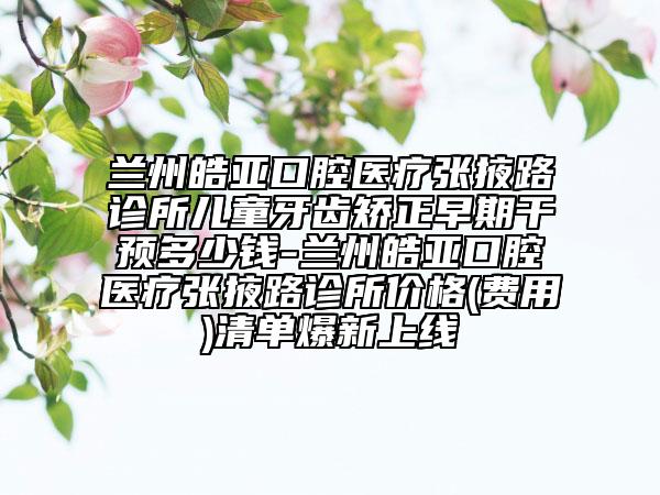 蘭州皓亞口腔醫(yī)療張掖路診所兒童牙齒矯正早期干預(yù)多少錢-蘭州皓亞口腔醫(yī)療張掖路診所價(jià)格(費(fèi)用)清單爆新上線