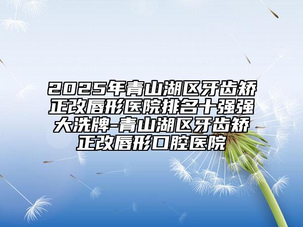 2025年青山湖區(qū)牙齒矯正改唇形醫(yī)院排名十強強大洗牌-青山湖區(qū)牙齒矯正改唇形口腔醫(yī)院