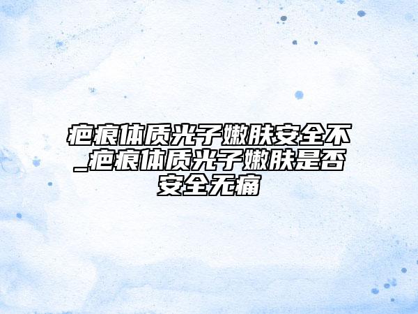 疤痕體質(zhì)光子嫩膚安全不_疤痕體質(zhì)光子嫩膚是否安全無痛